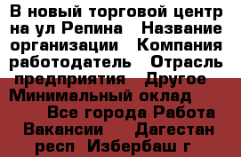 В новый торговой центр на ул Репина › Название организации ­ Компания-работодатель › Отрасль предприятия ­ Другое › Минимальный оклад ­ 10 000 - Все города Работа » Вакансии   . Дагестан респ.,Избербаш г.